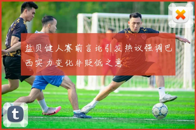 盐贝健人赛前言论引发热议强调巴西实力变化非贬低之意