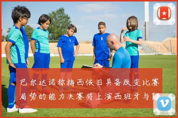 巴尔达诺称梅西依旧具备改变比赛局势的能力决赛将上演西班牙与阿根廷的对决