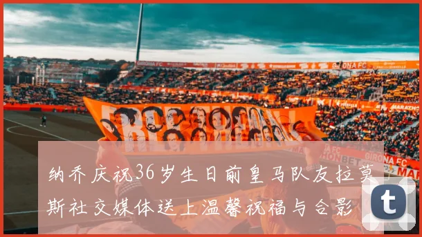 纳乔庆祝36岁生日前皇马队友拉莫斯社交媒体送上温馨祝福与合影
