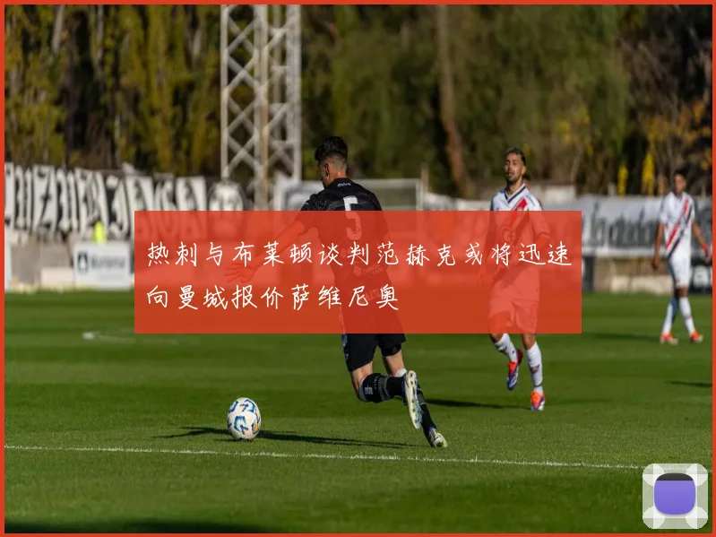 热刺与布莱顿谈判范赫克或将迅速向曼城报价萨维尼奥
