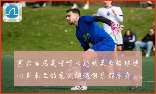 塞尔吉尼奥呼吁卡迪纳莱重视球迷心声米兰的意义超越俱乐部本身