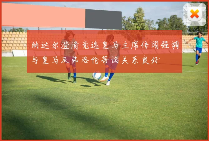 纳达尔澄清竞选皇马主席传闻强调与皇马及弗洛伦蒂诺关系良好