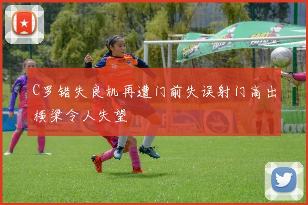 C罗错失良机再遭门前失误射门高出横梁令人失望