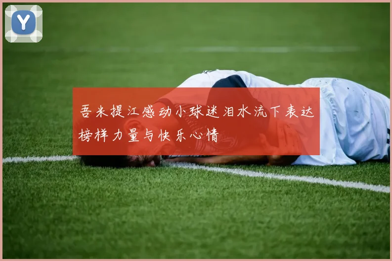 吾米提江感动小球迷泪水流下表达榜样力量与快乐心情