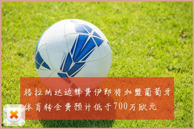 格拉纳达边锋费伊即将加盟葡萄牙体育转会费预计低于700万欧元