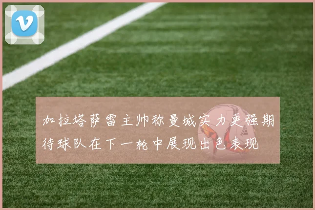 加拉塔萨雷主帅称曼城实力更强期待球队在下一轮中展现出色表现