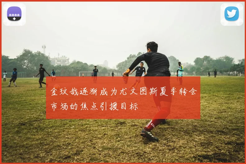 金玟哉逐渐成为尤文图斯夏季转会市场的焦点引援目标