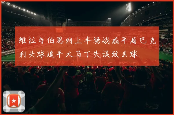 维拉与伯恩利上半场战成平局巴克利头球追平大马丁失误致丢球