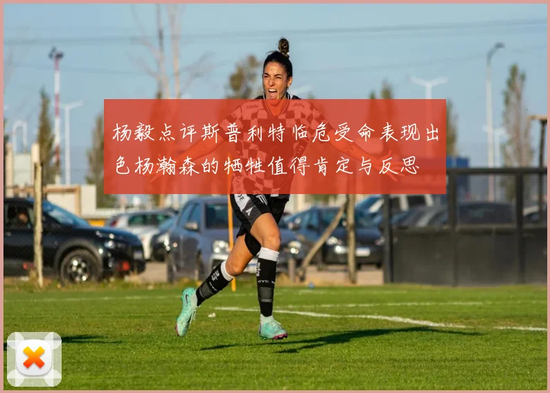杨毅点评斯普利特临危受命表现出色杨瀚森的牺牲值得肯定与反思