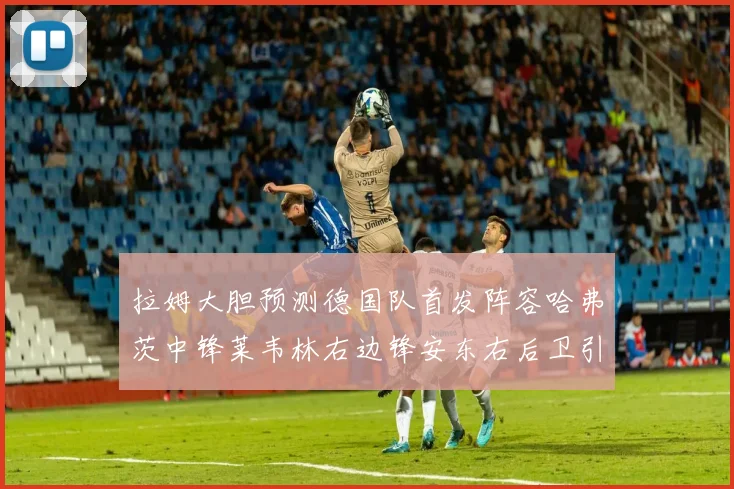 拉姆大胆预测德国队首发阵容哈弗茨中锋莱韦林右边锋安东右后卫引发热议