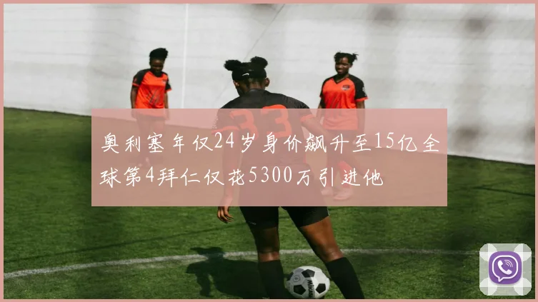 奥利塞年仅24岁身价飙升至15亿全球第4拜仁仅花5300万引进他