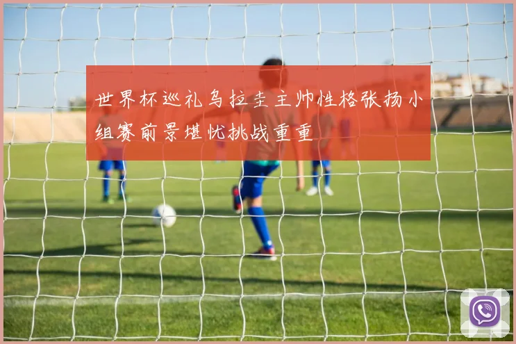 世界杯巡礼乌拉圭主帅性格张扬小组赛前景堪忧挑战重重