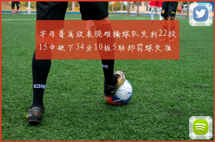 字母哥高效表现难掩球队失利22投15中砍下34分10板5助却罚球失准