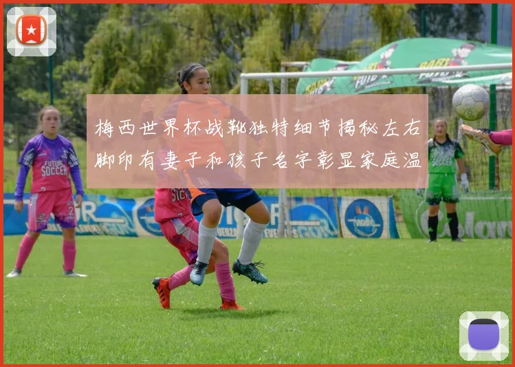 梅西世界杯战靴独特细节揭秘左右脚印有妻子和孩子名字彰显家庭温暖