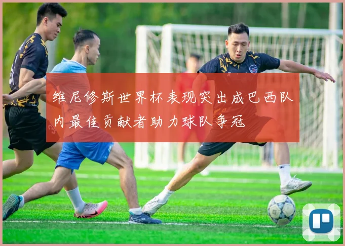 维尼修斯世界杯表现突出成巴西队内最佳贡献者助力球队争冠
