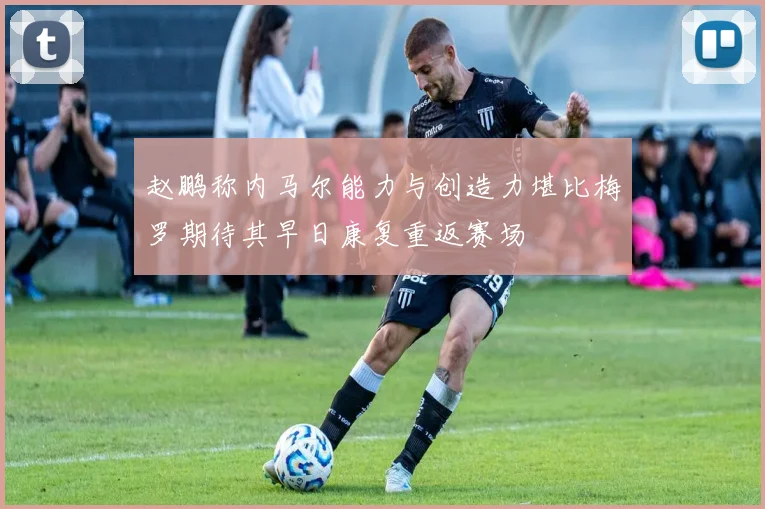 赵鹏称内马尔能力与创造力堪比梅罗期待其早日康复重返赛场
