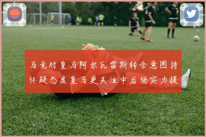 马竞对皇马阿尔瓦雷斯转会意图持怀疑态度皇马更关注中后场实力提升