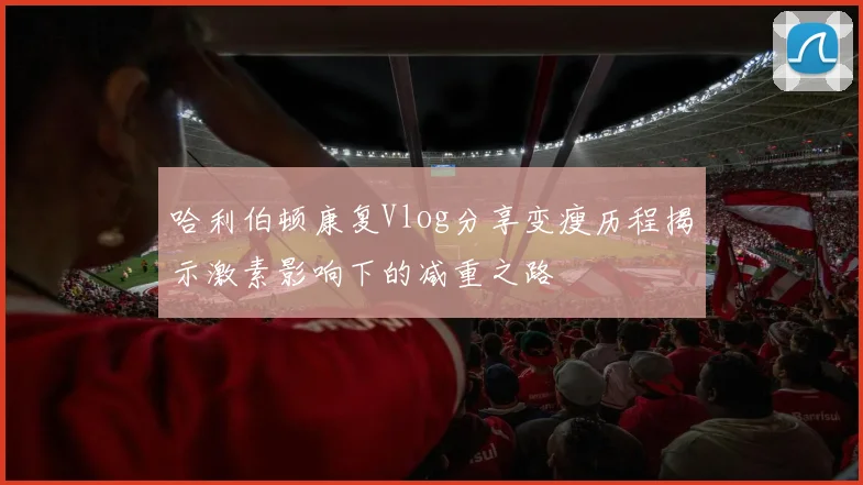哈利伯顿康复Vlog分享变瘦历程揭示激素影响下的减重之路