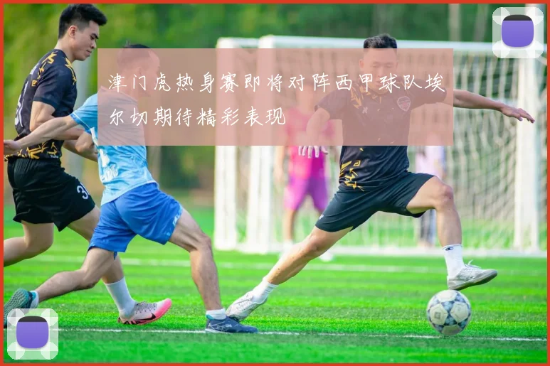 津门虎热身赛即将对阵西甲球队埃尔切期待精彩表现