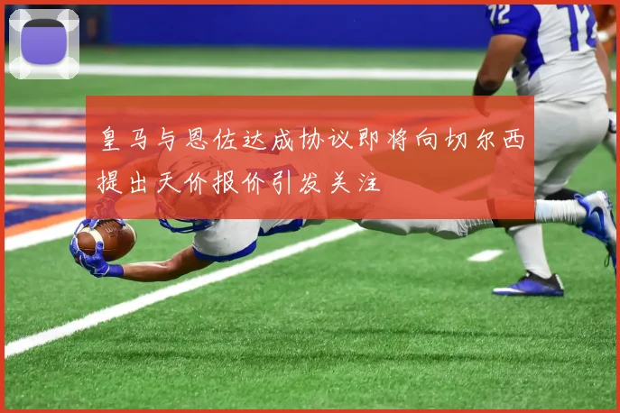 皇马与恩佐达成协议即将向切尔西提出天价报价引发关注